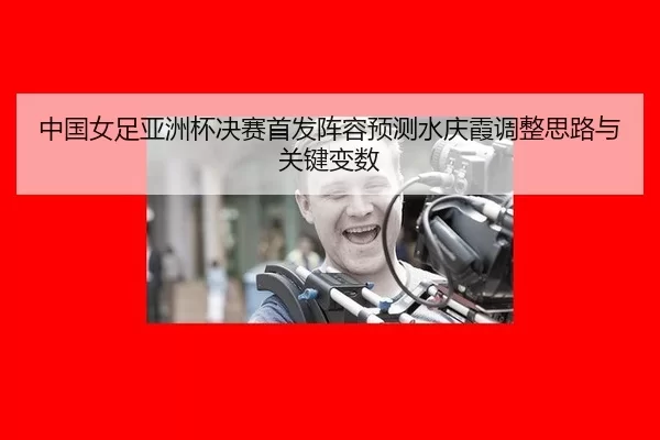 中国女足亚洲杯决赛首发阵容预测水庆霞调整思路与关键变数